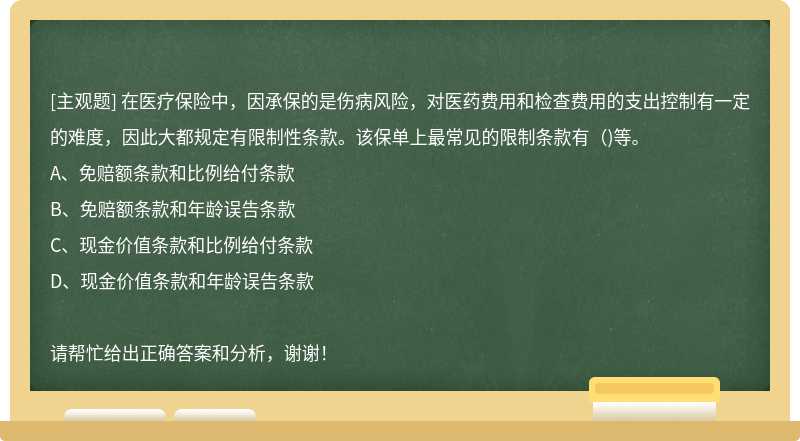 在医疗保险中，因承保的是伤病风险，对医药费用和检查费用的支出控制有一定的难度，因此大都规定有限制性条款。该保单上最常见的限制条款有（)等。