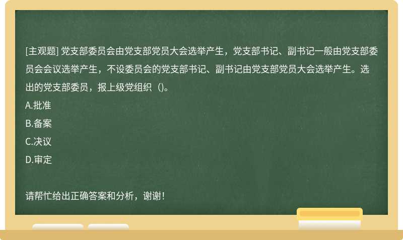 党支部委员会由党支部党员大会选举产生，党支部书记、副书记一般由党支部委员会会议选举产生，不设委员会的党支部书记、副书记由党支部党员大会选举产生。选出的党支部委员，报上级党组织（)。