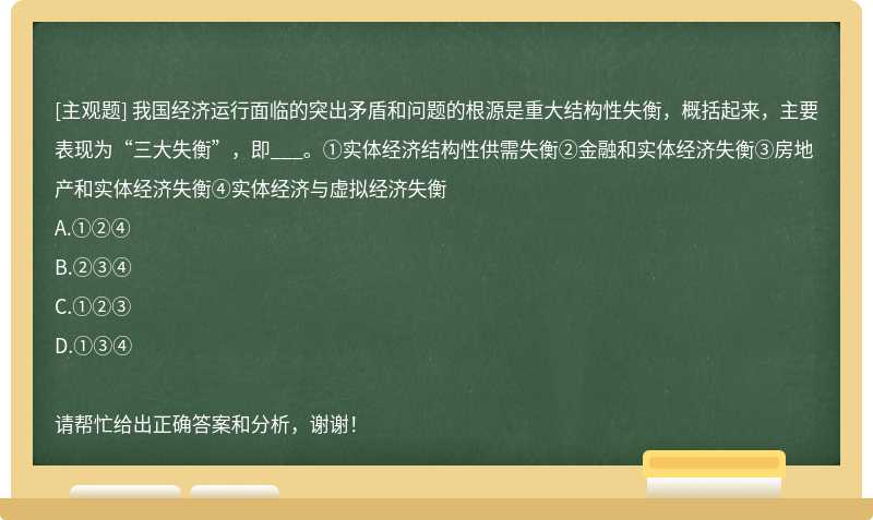 我国经济运行面临的突出矛盾和问题的根源是重大结构性失衡，概括起来，主要表现为“三大失衡”，即___。①实体经济结构性供需失衡②金融和实体经济失衡③房地产和实体经济失衡④实体经济与虚拟经济失衡