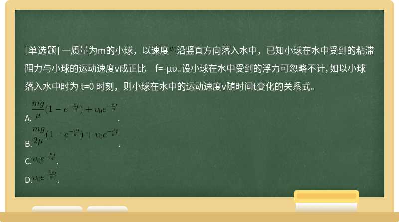 一质量为m的小球，以速度沿竖直方向落入水中，已知小球在水中受到的粘滞阻力与小球的运动速度v成正比 f=-μυ。设小球在水中受到的浮力可忽略不计，如以小球落入水中时为 t=0 时刻，则小球在水中的运动速度v随时间t变化的关系式。