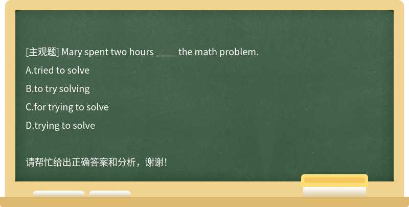 Mary spent two hours ____ the math problem.