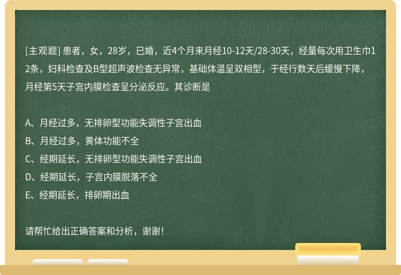 患者，女，28岁，已婚，近4个月来月经10-12天/28-30天，经量每次用卫生巾12条，妇科检查及B型超声波检查无异常，基础体温呈双相型，于经行数天后缓慢下降，月经第5天子宫内膜检查呈分泌反应。其诊断是