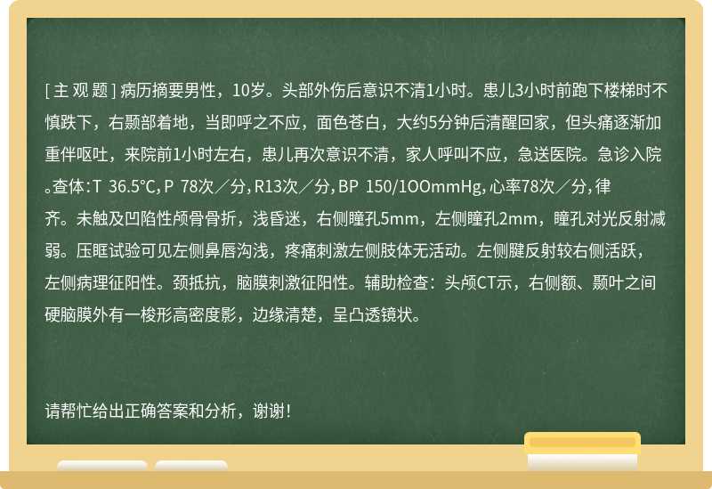 病历摘要男性，10岁。头部外伤后意识不清1小时。患儿3小时前跑下楼梯时不慎跌下，右颞部着地，当即呼