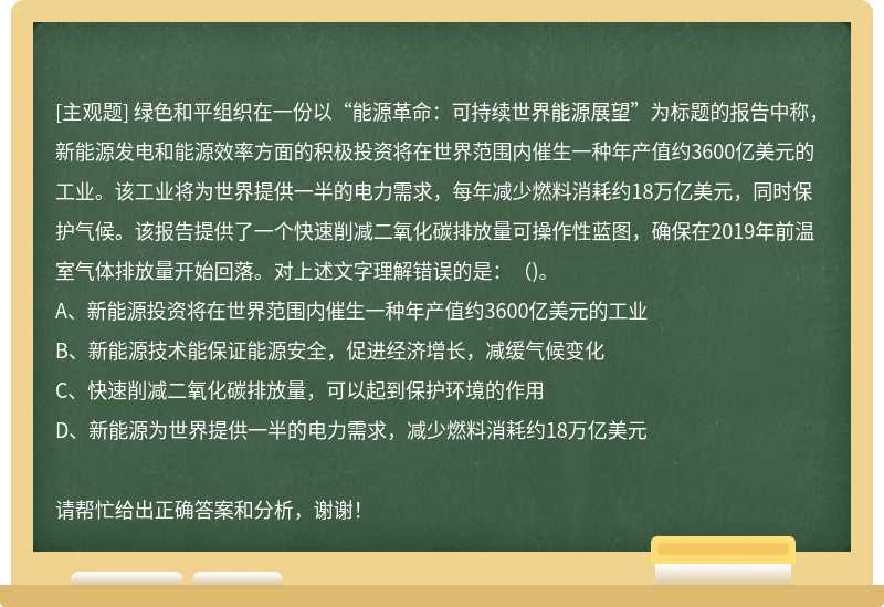 绿色和平组织在一份以“能源革命：可持续世界能源展望”为标题的报告中称，新能源发电和能源效率方面的积极投资将在世界范围内催生一种年产值约3600亿美元的工业。该工业将为世界提供一半的电力需求，每年减少燃料消耗约18万亿美元，同时保护气候。该报告提供了一个快速削减二氧化碳排放量可操作性蓝图，确保在2019年前温室气体排放量开始回落。对上述文字理解错误的是：（)。