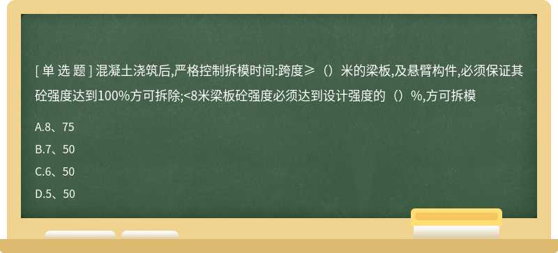 混凝土浇筑后,严格控制拆模时间:跨度≥（）米的梁板,及悬臂构件,必须保证其砼强度达到100%方可拆除;<8米梁板砼强度必须达到设计强度的（）%,方可拆模