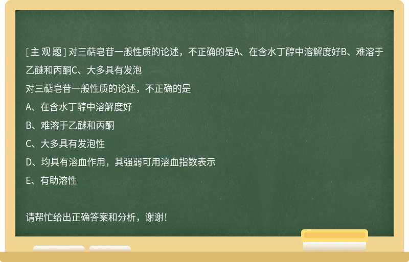 对三萜皂苷一般性质的论述，不正确的是A、在含水丁醇中溶解度好B、难溶于乙醚和丙酮C、大多具有发泡