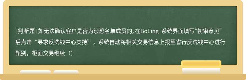 如无法确认客户是否为涉恐名单成员的，在BoEing 系统界面填写“初审意见”后点击“寻求反洗钱中心支持”，系统自动将相关交易信息上报至省行反洗钱中心进行甄别，柜面交易继续（）