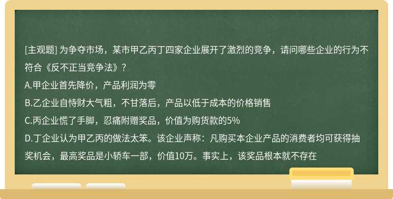 为争夺市场，某市甲乙丙丁四家企业展开了激烈的竞争，请问哪些企业的行为不符合《反不正当竞争法》