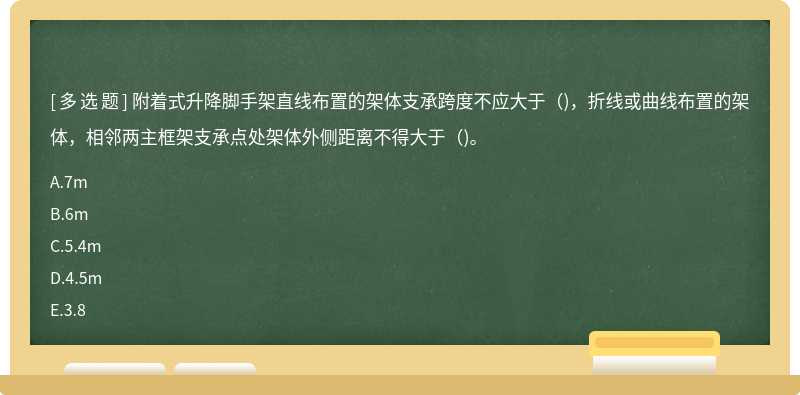 附着式升降脚手架直线布置的架体支承跨度不应大于（)，折线或曲线布置的架体，相邻两主框架支承点处架体外侧距离不得大于（)。