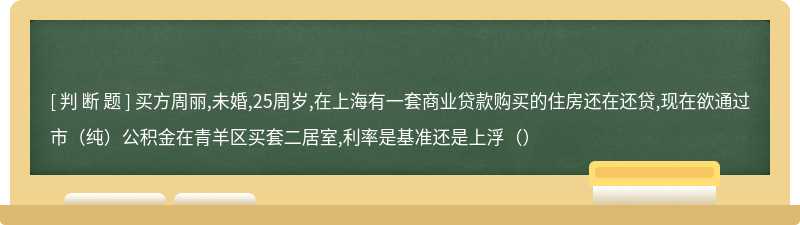 买方周丽,未婚,25周岁,在上海有一套商业贷款购买的住房还在还贷,现在欲通过市（纯）公积金在青羊区买套二居室,利率是基准还是上浮（）