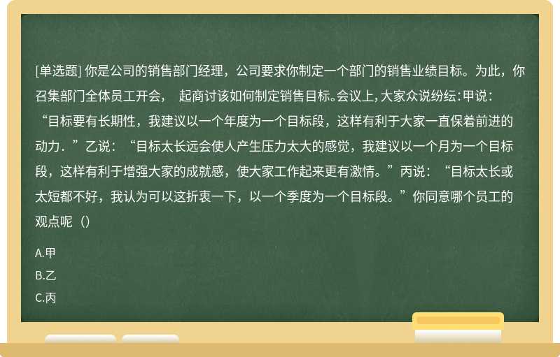 你是公司的销售部门经理，公司要求你制定一个部门的销售业绩目标。为此，你召集部门全体员工开会， 起商讨该如何制定销售目标。会议上，大家众说纷纭：甲说：“目标要有长期性，我建议以一个年度为一个目标段，这样有利于大家一直保着前进的动力．”乙说：“目标太长远会使人产生压力太大的感觉，我建议以一个月为一个目标段，这样有利于增强大家的成就感，使大家工作起来更有激情。”丙说：“目标太长或太短都不好，我认为可以这折衷一下，以一个季度为一个目标段。”你同意哪个员工的观点呢（）