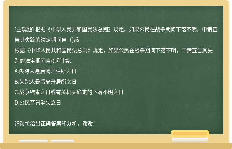 根据《中华人民共和国民法总则》规定，如果公民在战争期间下落不明，申请宣告其失踪的法定期间自（)起