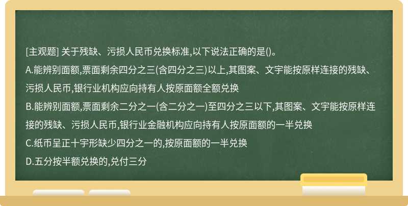 关于残缺、污损人民币兑换标准,以下说法正确的是（)。A.能辨别面额,票面剩余四分之三（含四分之三