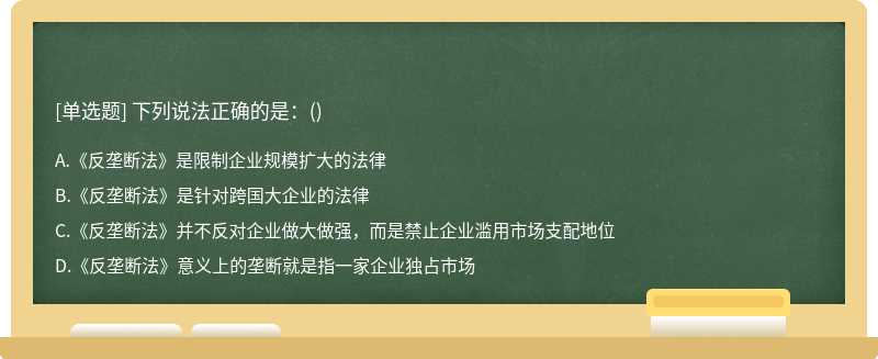 下列说法正确的是：（)A、《反垄断法》是限制企业规模扩大的法律B、《反垄断法》是针对跨国大企业的