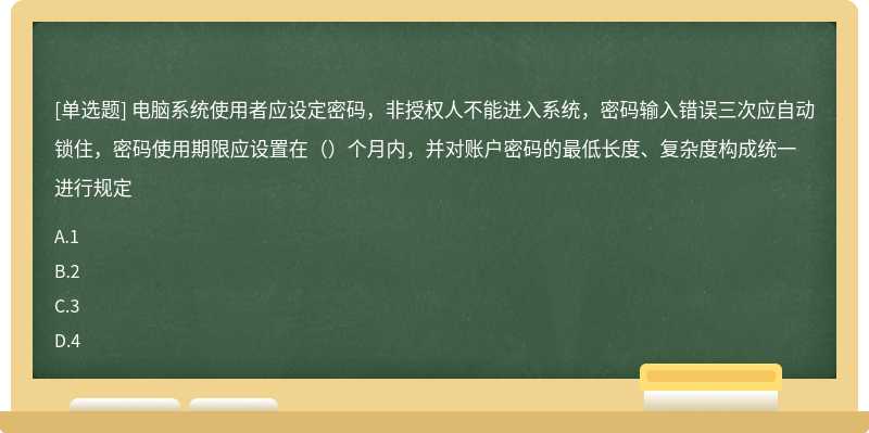 电脑系统使用者应设定密码，非授权人不能进入系统，密码输入错误三次应自动锁住，密码使用期限应设置在（）个月内，并对账户密码的最低长度、复杂度构成统一进行规定