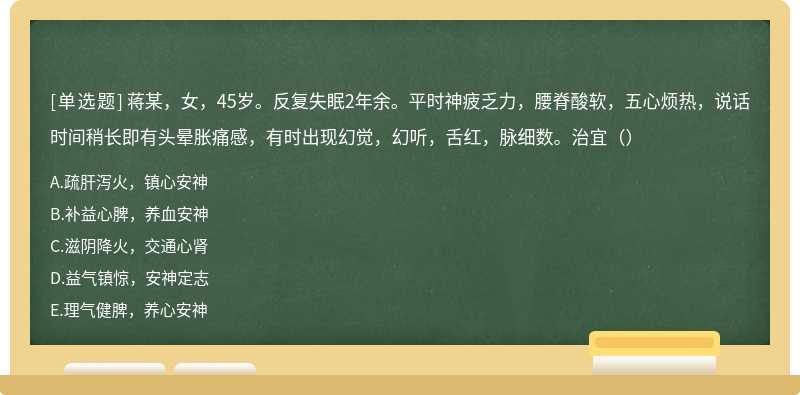 蒋某，女，45岁。反复失眠2年余。平时神疲乏力，腰脊酸软，五心烦热，说话时间稍长即有头晕胀痛感，有时出现幻觉，幻听，舌红，脉细数。治宜（）