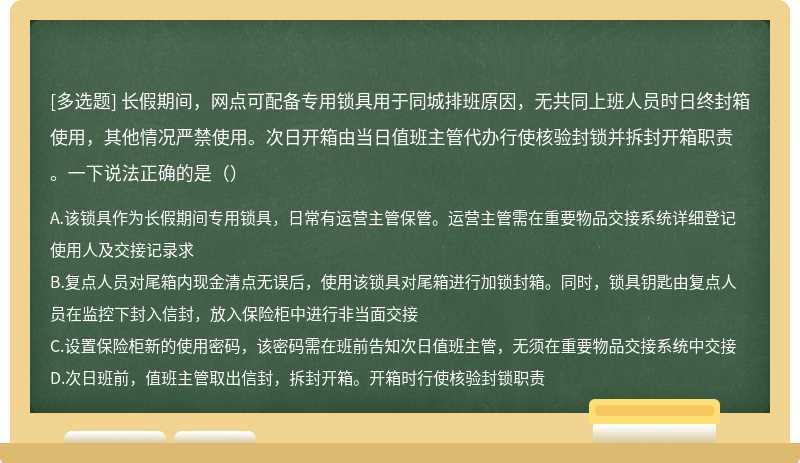 长假期间，网点可配备专用锁具用于同城排班原因，无共同上班人员时日终封箱使用，其他情况严禁使用。次日开箱由当日值班主管代办行使核验封锁并拆封开箱职责。一下说法正确的是（）