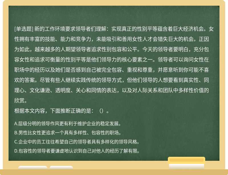 新的工作环境要求领导者们理解：实现真正的性别平等蕴含着巨大经济机会。女性拥有丰富的技能、能力和竞争力，未能吸引和善用女性人才会错失巨大的机会。正因为如此，越来越多的人期望领导者追求性别包容和公平。今天的领导者要明白，充分包容女性和追求可衡量的性别平等是他们领导力的核心要素之一。领导者可以询问女性在职场中的经历以及她们是否感到自己被完全包容、重视和尊重，并愿意听到你可能不喜欢的答案。尽管有些人继续实践传统的领导方式，但他们领导的人想要看到真实性、同理心、文化谦逊、透明度、关心和同情的表达，以及对人际关系和团队中多样性价值的欣赏。根据本文内容，下面推断正确的是：（）。