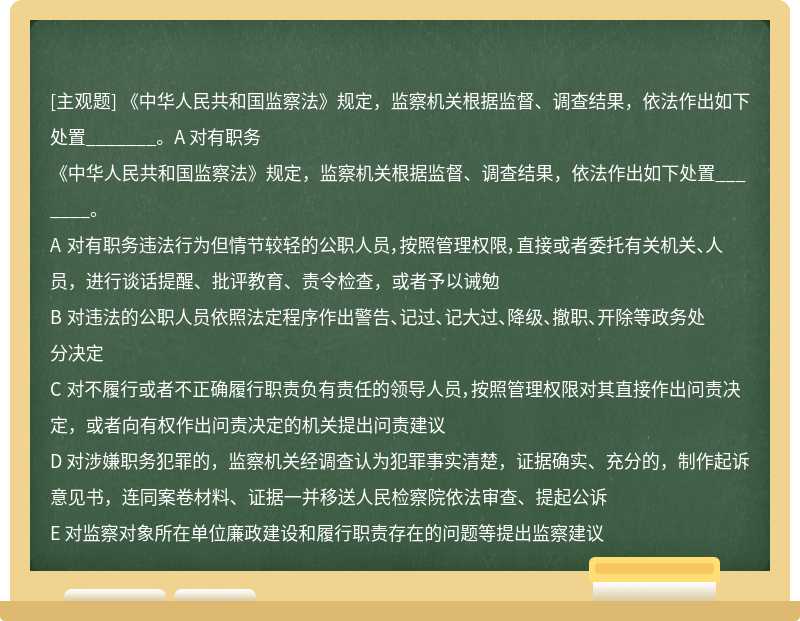 《中华人民共和国监察法》规定，监察机关根据监督、调查结果，依法作出如下处置_______。A 对有职务