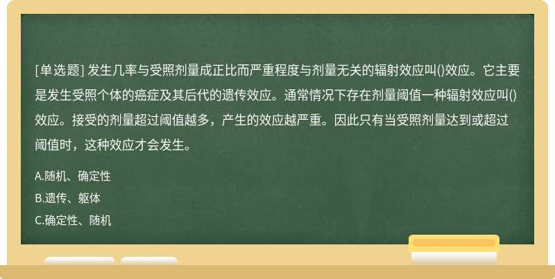 发生几率与受照剂量成正比而严重程度与剂量无关的辐射效应叫()效应。它主要是发生受照个体的癌症及其后代的遗传效应。通常情况下存在剂量阈值一种辐射效应叫()效应。接受的剂量超过阈值越多，产生的效应越严重。因此只有当受照剂量达到或超过阈值时，这种效应才会发生。