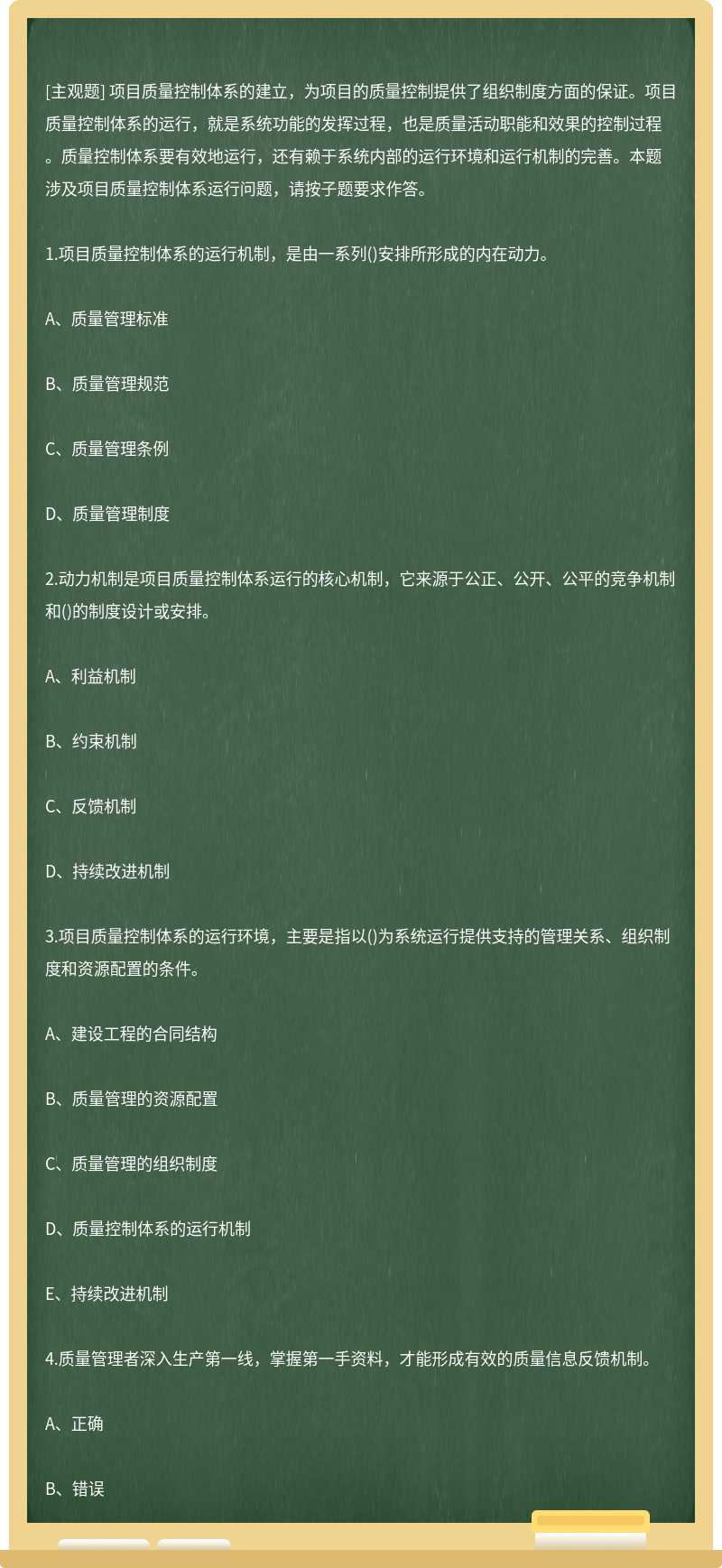 项目质量控制体系的建立，为项目的质量控制提供了组织制度方面的保证。项目质量控制体系的运行，就是系统功能的发挥过程，也是质量活动职能和效果的控制过程。质量控制体系要有效地运行，还有赖于系统内部的运行环境和运行机制的完善。本题涉及项目质量控制体系运行问题，请按子题要求作答。1.项目质量控制体系的运行机制，是由一系列()安排所形成的内在动力。A、质量管理标准B、质量管理规范C、质量管理条例D、质量管理制度2.动力机制是项目质量控制体系运行的核心机制，它来源于公正、公开、公平的竞争机制和()的制度设计或安排。A、利益机制B、约束机制C、反馈机制D、持续改进机制3.项目质量控制体系的运行环境，主要是指以()为系统运行提供支持的管理关系、组织制度和资源配置的条件。A、建设工程的合同结构B、质量管理的资源配置C、质量管理的组织制度D、质量控制体系的运行机制E、持续改进机制4.质量管理者深入生产第一线，掌握第一手资料，才能形成有效的质量信息反馈机制。A、正确B、错误