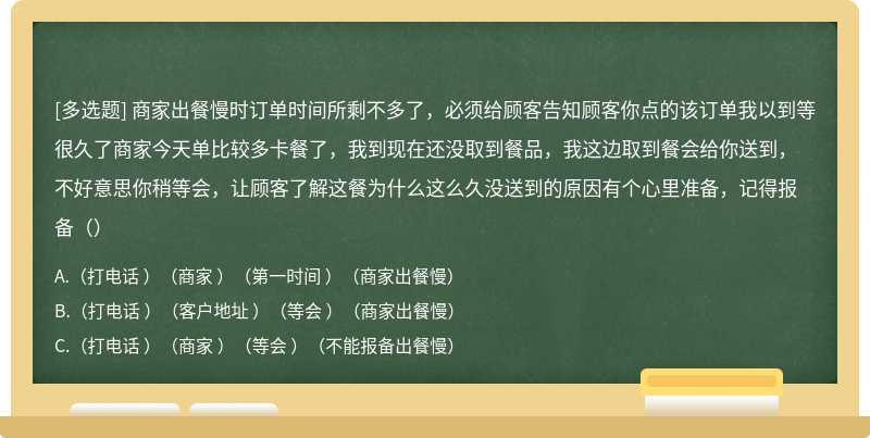 商家出餐慢时订单时间所剩不多了，必须给顾客告知顾客你点的该订单我以到等很久了商家今天单比较多卡餐了，我到现在还没取到餐品，我这边取到餐会给你送到，不好意思你稍等会，让顾客了解这餐为什么这么久没送到的原因有个心里准备，记得报备（）