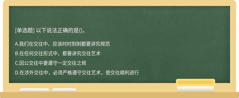 以下说法正确的是（)。A、我们在交往中，应该时时刻刻都要讲究规范B、在任何交往形式中，都要讲究交