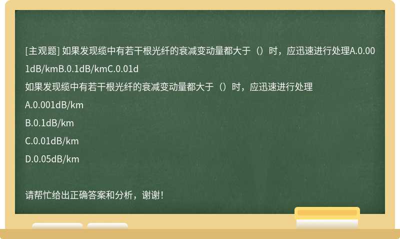 如果发现缆中有若干根光纤的衰减变动量都大于（）时，应迅速进行处理A.0.001dB/kmB.0.1dB/kmC.0.01d