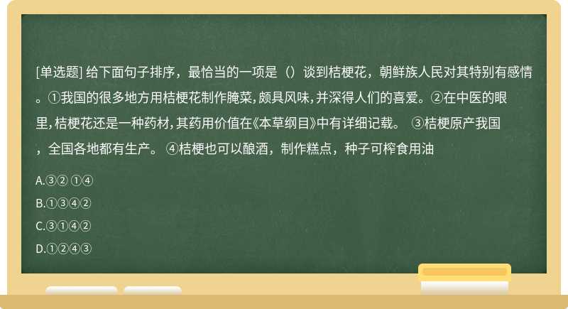 给下面句子排序，最恰当的一项是（）谈到桔梗花，朝鲜族人民对其特别有感情。 ①我国的很多地方用桔梗花制作腌菜，颇具风味，并深得人们的喜爱。 ②在中医的眼里，桔梗花还是一种药材，其药用价值在《本草纲目》中有详细记载。 ③桔梗原产我国，全国各地都有生产。 ④桔梗也可以酿酒，制作糕点，种子可榨食用油