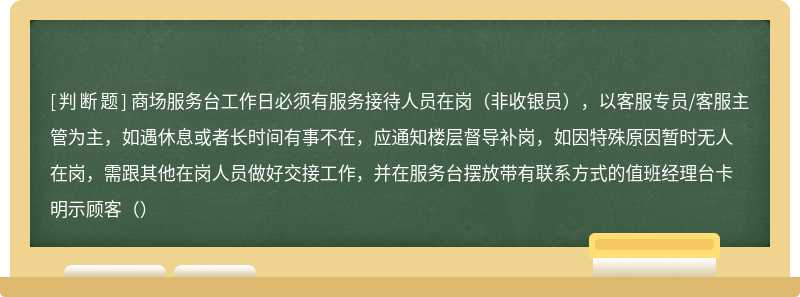 商场服务台工作日必须有服务接待人员在岗（非收银员），以客服专员/客服主管为主，如遇休息或者长时间有事不在，应通知楼层督导补岗，如因特殊原因暂时无人在岗，需跟其他在岗人员做好交接工作，并在服务台摆放带有联系方式的值班经理台卡明示顾客（）