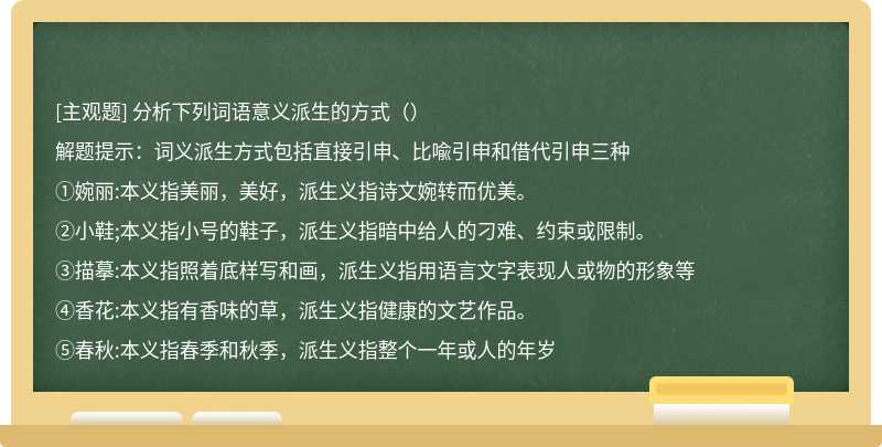 分析下列词语意义派生的方式（）解题提示：词义派生方式包括直接引申、比喩引申和借代引申三种①婉丽:本义指美丽，美好，派生义指诗文婉转而优美。②小鞋;本义指小号的鞋子，派生义指暗中给人的刁难、约束或限制。③描摹:本义指照着底样写和画，派生义指用语言文字表现人或物的形象等④香花:本义指有香味的草，派生义指健康的文艺作品。⑤春秋:本义指春季和秋季，派生义指整个一年或人的年岁