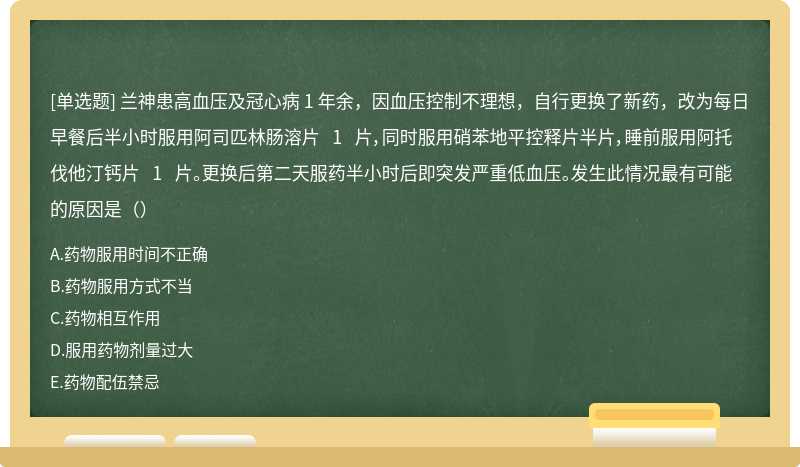 兰神患高血压及冠心病 1 年余，因血压控制不理想，自行更换了新药，改为每日早餐后半小时服用阿司匹林肠溶片 1 片，同时服用硝苯地平控释片半片，睡前服用阿托伐他汀钙片 1 片。更换后第二天服药半小时后即突发严重低血压。发生此情况最有可能的原因是（）