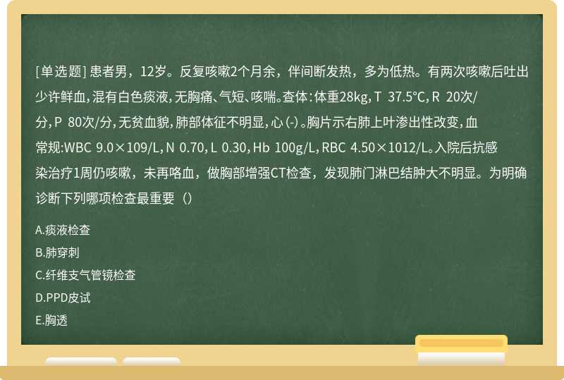 患者男，12岁。反复咳嗽2个月余，伴间断发热，多为低热。有两次咳嗽后吐出少许鲜血，混有白色痰液，无胸痛、气短、咳喘。查体：体重28kg，T 37.5℃，R 20次/分，P 80次/分，无贫血貌，肺部体征不明显，心（-）。胸片示右肺上叶渗出性改变，血常规:WBC 9.0×109/L，N 0.70，L 0.30，Hb 100g/L，RBC 4.50×1012/L。入院后抗感染治疗1周仍咳嗽，未再咯血，做胸部增强CT检查，发现肺门淋巴结肿大不明显。为明确诊断下列哪项检查最重要（）