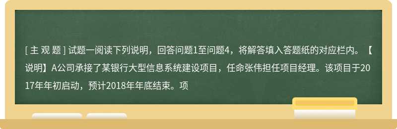 试题一阅读下列说明，回答问题1至问题4，将解答填入答题纸的对应栏内。【说明】A公司承接了某银行大型信息系统建设项目，任命张伟担任项目经理。该项目于2017年年初启动，预计2018年年底结束。项
