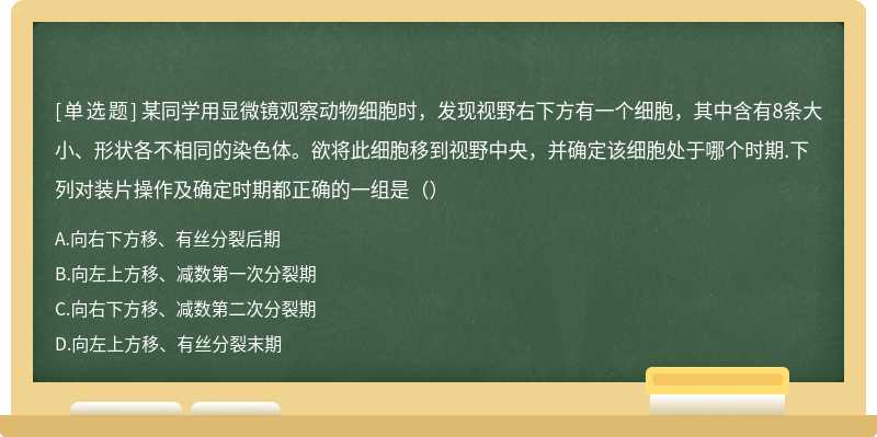 某同学用显微镜观察动物细胞时，发现视野右下方有一个细胞，其中含有8条大小、形状各不相同的染色体。欲将此细胞移到视野中央，并确定该细胞处于哪个时期.下列对装片操作及确定时期都正确的一组是（）