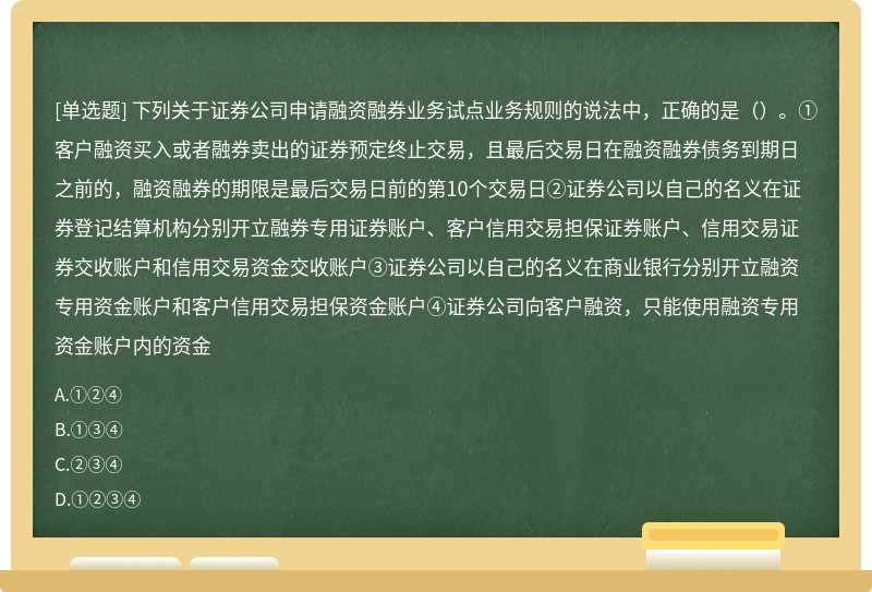 下列关于证券公司申请融资融券业务试点业务规则的说法中，正确的是（）。①客户融资买入或者融券卖出的证券预定终止交易，且最后交易日在融资融券债务到期日之前的，融资融券的期限是最后交易日前的第10个交易日②证券公司以自己的名义在证券登记结算机构分别开立融券专用证券账户、客户信用交易担保证券账户、信用交易证券交收账户和信用交易资金交收账户③证券公司以自己的名义在商业银行分别开立融资专用资金账户和客户信用交易担保资金账户④证券公司向客户融资，只能使用融资专用资金账户内的资金