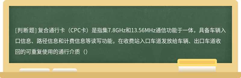 复合通行卡（CPC卡）是指集7.8GHz和13.56MHz通信功能于一体，具备车辆入口信息、路径信息和计费信息等读写功能，在收费站入口车道发放给车辆、出口车道收回的可重复使用的通行介质（）