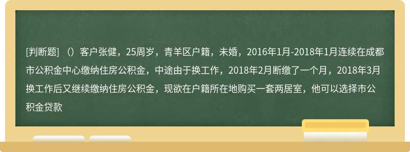 （）客户张健，25周岁，青羊区户籍，未婚，2016年1月-2018年1月连续在成都市公积金中心缴纳住房公积金，中途由于换工作，2018年2月断缴了一个月，2018年3月换工作后又继续缴纳住房公积金，现欲在户籍所在地购买一套两居室，他可以选择市公积金贷款