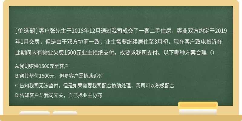 客户张先生于2018年12月通过我司成交了一套二手住房，客业双方约定于2019年1月交房，但是由于双方协商一致，业主需要继续居住至3月初，现在客户致电投诉在此期间内有物业欠费1500元业主拒绝支付，故要求我司支付。以下哪种方案合理（）