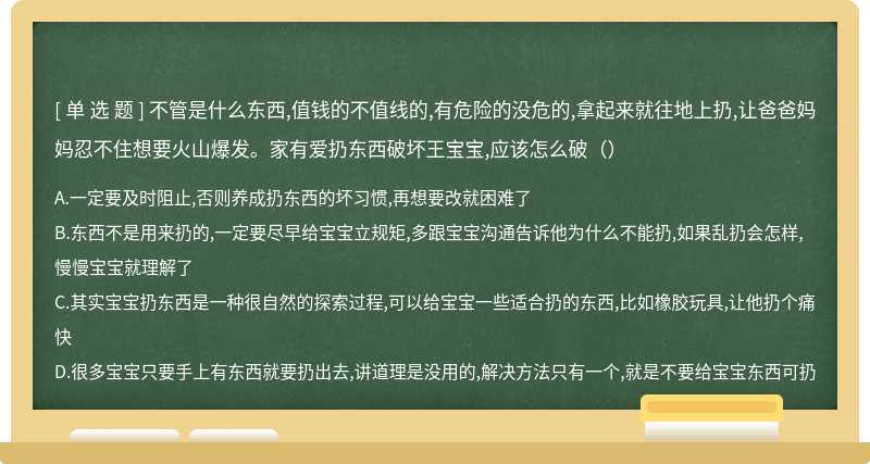 不管是什么东西,值钱的不值线的,有危险的没危的,拿起来就往地上扔,让爸爸妈妈忍不住想要火山爆发。家有爱扔东西破坏王宝宝,应该怎么破（）