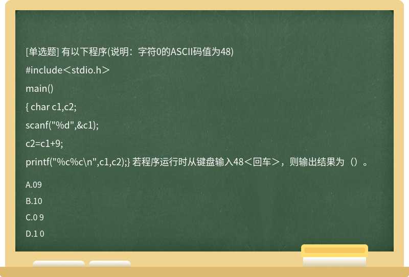 有以下程序(说明：字符0的ASCII码值为48)#include＜stdio.h＞main(){ char c1,c2;scanf("%d",&c1);c2=c1+9;printf("%c%c\n",c1,c2);} 若程序运行时从键盘输入48＜回车＞，则输出结果为（）。