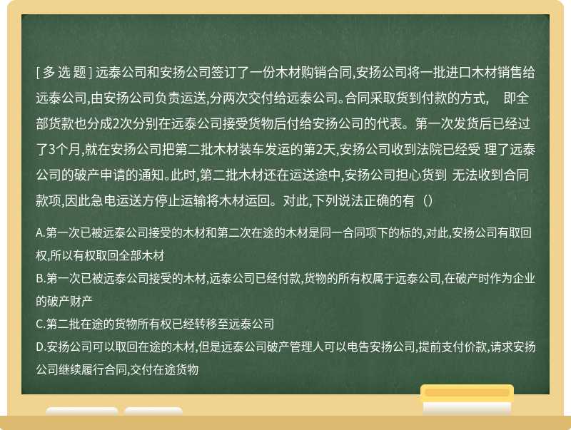 远泰公司和安扬公司签订了一份木材购销合同,安扬公司将一批进口木材销售给远泰公司,由安扬公司负责运送,分两次交付给远泰公司。合同采取货到付款的方式, 即全部货款也分成2次分别在远泰公司接受货物后付给安扬公司的代表。第一次发货后已经过了3个月,就在安扬公司把第二批木材装车发运的第2天,安扬公司收到法院已经受 理了远泰公司的破产申请的通知。此时,第二批木材还在运送途中,安扬公司担心货到 无法收到合同款项,因此急电运送方停止运输将木材运回。对此,下列说法正确的有（）