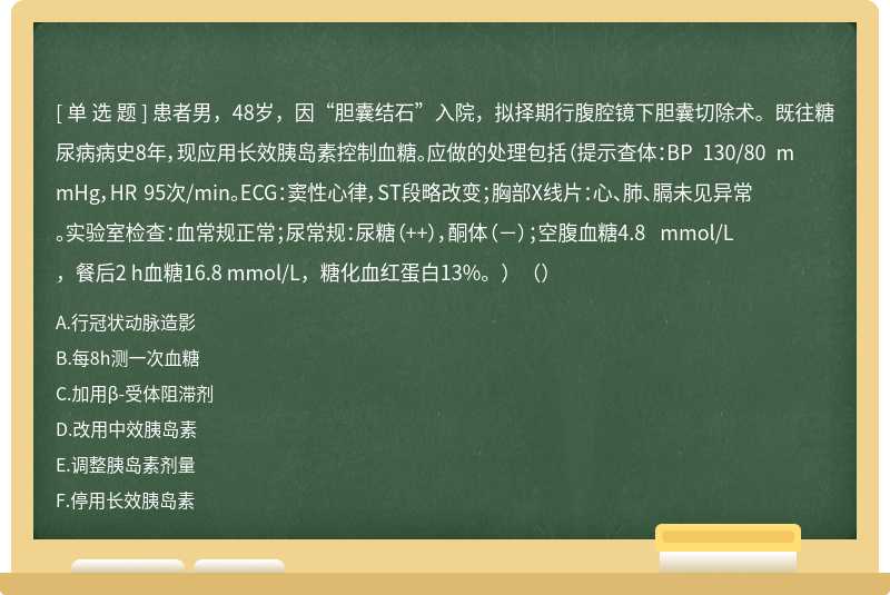 患者男，48岁，因“胆囊结石”入院，拟择期行腹腔镜下胆囊切除术。既往糖尿病病史8年，现应用长效胰岛素控制血糖。应做的处理包括（提示查体：BP 130/80 mmHg，HR 95次/min。ECG：窦性心律，ST段略改变；胸部X线片：心、肺、膈未见异常。实验室检查：血常规正常；尿常规：尿糖（++），酮体（－）；空腹血糖4.8 mmol/L，餐后2 h血糖16.8 mmol/L，糖化血红蛋白13%。）（）