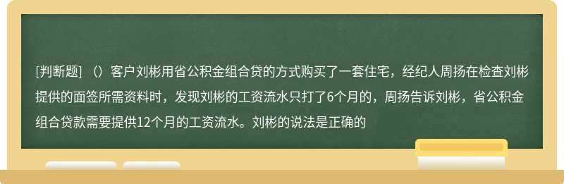 （）客户刘彬用省公积金组合贷的方式购买了一套住宅，经纪人周扬在检查刘彬提供的面签所需资料时，发现刘彬的工资流水只打了6个月的，周扬告诉刘彬，省公积金组合贷款需要提供12个月的工资流水。刘彬的说法是正确的