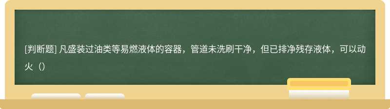 凡盛装过油类等易燃液体的容器，管道未洗刷干净，但已排净残存液体，可以动火（）