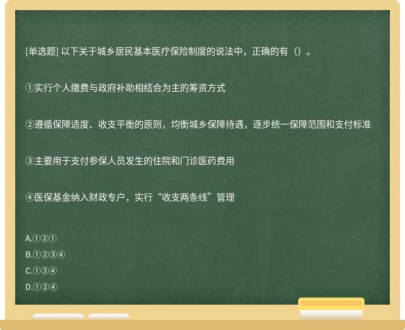 以下关于城乡居民基本医疗保险制度的说法中，正确的有（）。①实行个人缴费与政府补助相结合为主的筹资方式②遵循保障适度、收支平衡的原则，均衡城乡保障待遇，逐步统一保障范围和支付标准③主要用于支付参保人员发生的住院和门诊医药费用④医保基金纳入财政专户，实行“收支两条线”管理