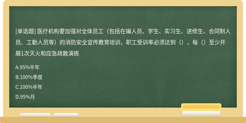 医疗机构要加强对全体员工（包括在编人员、学生、实习生、进修生、合同制人员、工勤人员等）的消防安全宣传教育培训，职工受训率必须达到（），每（）至少开展1次灭火和应急疏散演练