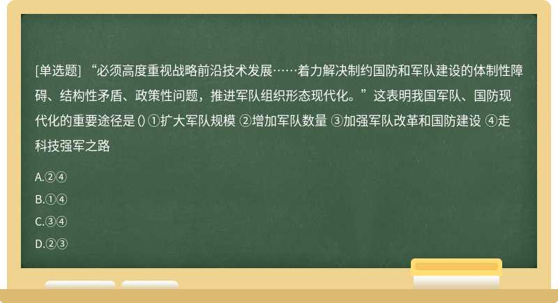 “必须高度重视战略前沿技术发展……着力解决制约国防和军队建设的体制性障碍、结构性矛盾、政策性问题，推进军队组织形态现代化。”这表明我国军队、国防现代化的重要途径是（）①扩大军队规模 ②增加军队数量 ③加强军队改革和国防建设 ④走科技强军之路