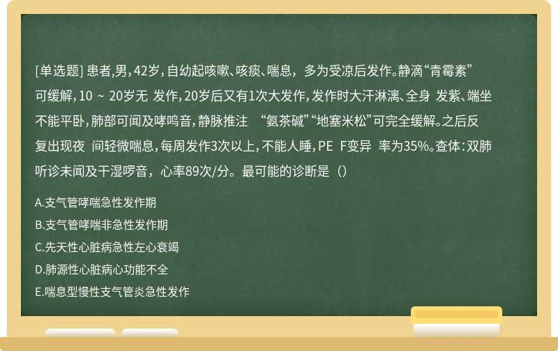 患者,男，42岁，自幼起咳嗽、咳痰、喘息， 多为受凉后发作。静滴“青霉素”可缓解，10 ~ 20岁无 发作，20岁后又有1次大发作，发作时大汗淋漓、全身 发紫、端坐不能平卧，肺部可闻及哮鸣音，静脉推注 “氨茶碱”“地塞米松”可完全缓解。之后反复出现夜 间轻微喘息，每周发作3次以上，不能人睡，PE F变异 率为35%。查体：双肺听诊未闻及干湿啰音，心率89次/分。最可能的诊断是（）