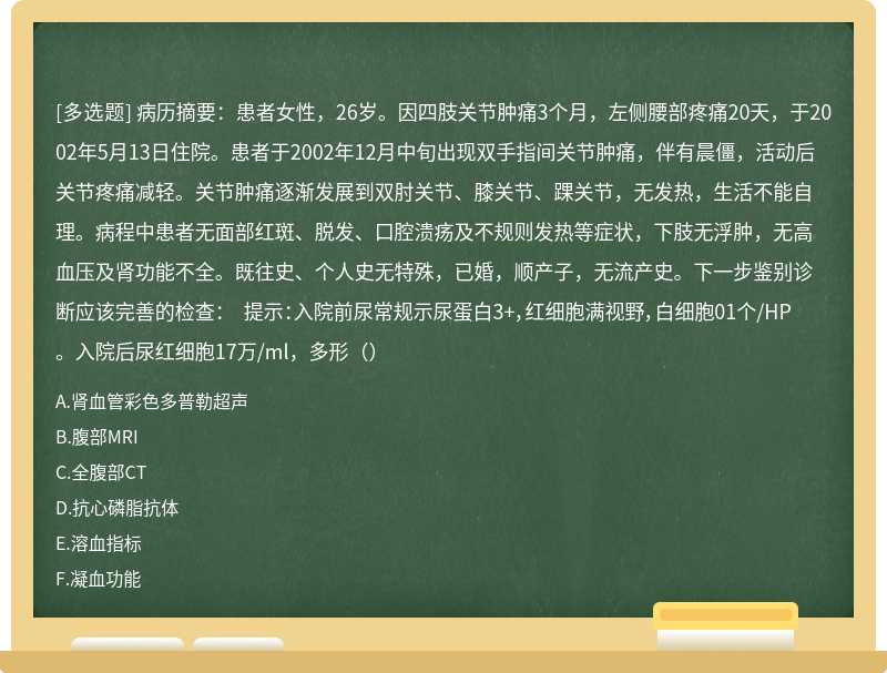 病历摘要：患者女性，26岁。因四肢关节肿痛3个月，左侧腰部疼痛20天，于2002年5月13日住院。患者于2002年12月中旬出现双手指间关节肿痛，伴有晨僵，活动后关节疼痛减轻。关节肿痛逐渐发展到双肘关节、膝关节、踝关节，无发热，生活不能自理。病程中患者无面部红斑、脱发、口腔溃疡及不规则发热等症状，下肢无浮肿，无高血压及肾功能不全。既往史、个人史无特殊，已婚，顺产子，无流产史。下一步鉴别诊断应该完善的检查： 提示：入院前尿常规示尿蛋白3+，红细胞满视野，白细胞01个/HP。入院后尿红细胞17万/ml，多形（）